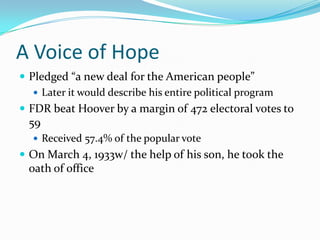 A Voice of Hope
 Pledged “a new deal for the American people”
    Later it would describe his entire political program
 FDR beat Hoover by a margin of 472 electoral votes to
 59
   Received 57.4% of the popular vote
 On March 4, 1933w/ the help of his son, he took the
 oath of office
 