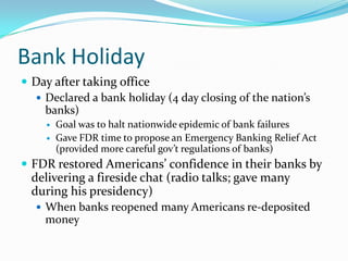 Bank Holiday
 Day after taking office
   Declared a bank holiday (4 day closing of the nation’s
    banks)
        Goal was to halt nationwide epidemic of bank failures
        Gave FDR time to propose an Emergency Banking Relief Act
         (provided more careful gov’t regulations of banks)
 FDR restored Americans’ confidence in their banks by
  delivering a fireside chat (radio talks; gave many
  during his presidency)
    When banks reopened many Americans re-deposited
    money
 