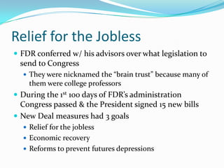 Relief for the Jobless
 FDR conferred w/ his advisors over what legislation to
 send to Congress
   They were nicknamed the “brain trust” because many of
    them were college professors
 During the 1st 100 days of FDR’s administration
  Congress passed & the President signed 15 new bills
 New Deal measures had 3 goals
   Relief for the jobless
   Economic recovery
   Reforms to prevent futures depressions
 