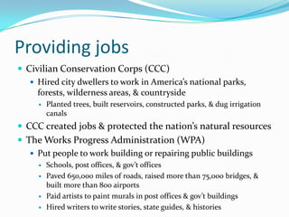 Providing jobs
 Civilian Conservation Corps (CCC)
    Hired city dwellers to work in America’s national parks,
     forests, wilderness areas, & countryside
        Planted trees, built reservoirs, constructed parks, & dug irrigation
         canals
 CCC created jobs & protected the nation’s natural resources
 The Works Progress Administration (WPA)
    Put people to work building or repairing public buildings
        Schools, post offices, & gov’t offices
        Paved 650,000 miles of roads, raised more than 75,000 bridges, &
         built more than 800 airports
        Paid artists to paint murals in post offices & gov’t buildings
        Hired writers to write stories, state guides, & histories
 