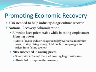 Promoting Economic Recovery
 FDR needed to help industry & agriculture recover
 National Recovery Administration
   Aimed to keep prices stable while boosting employment
    & buying power
       Most of major industries agreed to pay workers a minimum
        wage, to stop hiring young children, & to keep wages and
        prices from falling too low
   NRA succeeded in raising prices
       Some critics charged them w/ favoring large businesses
       Also failed to improve the economy
 