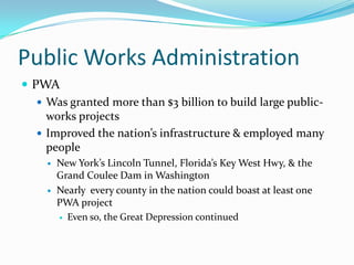 Public Works Administration
 PWA
    Was granted more than $3 billion to build large public-
     works projects
    Improved the nation’s infrastructure & employed many
     people
        New York’s Lincoln Tunnel, Florida’s Key West Hwy, & the
         Grand Coulee Dam in Washington
        Nearly every county in the nation could boast at least one
         PWA project
          Even so, the Great Depression continued
 
