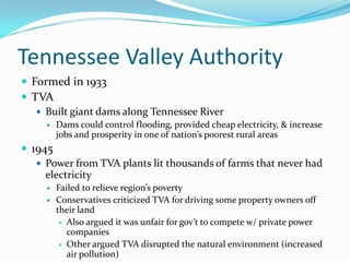 Tennessee Valley Authority
 Formed in 1933
 TVA
    Built giant dams along Tennessee River
        Dams could control flooding, provided cheap electricity, & increase
         jobs and prosperity in one of nation’s poorest rural areas
 1945
    Power from TVA plants lit thousands of farms that never had
     electricity
        Failed to relieve region’s poverty
        Conservatives criticized TVA for driving some property owners off
         their land
           Also argued it was unfair for gov’t to compete w/ private power
            companies
           Other argued TVA disrupted the natural environment (increased
            air pollution)
 