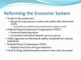 Reforming the Economic System
 Truth-in-Securities Act
    Required corporations to inform the public fully about their
     stocks
        Corrected one condition that caused stock market to crash
 Federal Deposit Insurance Corporation (FDIC)
    Protected bank depositors
    Guaranteed individual deposits up to $2,500.00
 Other agencies set fairness & safety standards for various
  industries
 Federal Power Commission (FDC)
    Helped control the oil & gas industries
 Food & Drug Administration powers were also increased
 