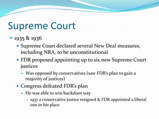 Supreme Court
 1935 & 1936
    Supreme Court declared several New Deal measures,
     including NRA, to be unconstitutional
    FDR proposed appointing up to six new Supreme Court
     justices
       Was opposed by conservatives (saw FDR’s plan to gain a
        majority of justices)
   Congress defeated FDR’s plan
       He was able to win backdoor way
         1937 a conservative justice resigned & FDR appointed a liberal
          one in his place
 