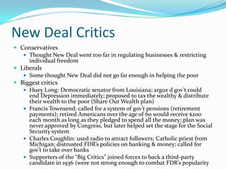 New Deal Critics
 Conservatives
    Thought New Deal went too far in regulating businesses & restricting
     individual freedom
 Liberals
    Some thought New Deal did not go far enough in helping the poor
 Biggest critics
    Huey Long: Democratic senator from Louisiana; argue d gov’t could
     end Depression immediately; proposed to tax the wealthy & distribute
     their wealth to the poor (Share Our Wealth plan)
    Francis Townsend: called for a system of gov’t pensions (retirement
     payments); retired Americans over the age of 60 would receive $200
     each month as long as they pledged to spend all the money; plan was
     never approved by Congress, but later helped set the stage for the Social
     Security system
    Charles Coughlin: used radio to attract followers; Catholic priest from
     Michigan; distrusted FDR’s policies on banking & money; called for
     gov’t to take over banks
    Supporters of the “Big Critics” joined forces to back a third-party
     candidate in 1936 (were not strong enough to combat FDR’s popularity
 
