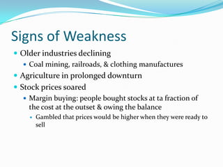 Signs of Weakness
 Older industries declining
    Coal mining, railroads, & clothing manufactures
 Agriculture in prolonged downturn
 Stock prices soared
    Margin buying: people bought stocks at ta fraction of
     the cost at the outset & owing the balance
        Gambled that prices would be higher when they were ready to
         sell
 