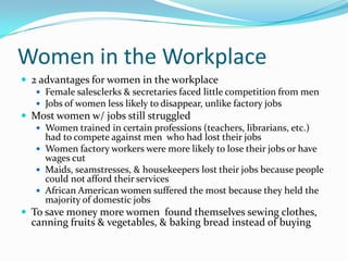Women in the Workplace
 2 advantages for women in the workplace
    Female salesclerks & secretaries faced little competition from men
    Jobs of women less likely to disappear, unlike factory jobs
 Most women w/ jobs still struggled
    Women trained in certain professions (teachers, librarians, etc.)
     had to compete against men who had lost their jobs
    Women factory workers were more likely to lose their jobs or have
     wages cut
    Maids, seamstresses, & housekeepers lost their jobs because people
     could not afford their services
    African American women suffered the most because they held the
     majority of domestic jobs
 To save money more women found themselves sewing clothes,
  canning fruits & vegetables, & baking bread instead of buying
 