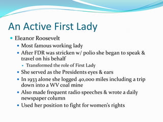 An Active First Lady
 Eleanor Roosevelt
    Most famous working lady
    After FDR was stricken w/ polio she began to speak &
     travel on his behalf
        Transformed the role of First Lady
   She served as the Presidents eyes & ears
   In 1933 alone she logged 40,000 miles including a trip
    down into a WV coal mine
   Also made frequent radio speeches & wrote a daily
    newspaper column
   Used her position to fight for women’s rights
 