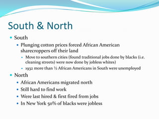South & North
 South
    Plunging cotton prices forced African American
     sharecroppers off their land
        Move to southern cities (found traditional jobs done by blacks (i.e.
         cleaning streets) were now done by jobless whites)
        1932 more than ½ African Americans in South were unemployed
 North
    African Americans migrated north
    Still hard to find work
    Were last hired & first fired from jobs
    In New York 50% of blacks were jobless
 