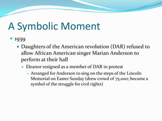 A Symbolic Moment
 1939
    Daughters of the American revolution (DAR) refused to
     allow African American singer Marian Anderson to
     perform at their hall
       Eleanor resigned as a member of DAR in protest
         Arranged for Anderson to sing on the steps of the Lincoln
          Memorial on Easter Sunday (drew crowd of 75,000; became a
          symbol of the struggle for civil rights)
 