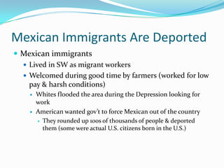 Mexican Immigrants Are Deported
 Mexican immigrants
   Lived in SW as migrant workers
   Welcomed during good time by farmers (worked for low
    pay & harsh conditions)
       Whites flooded the area during the Depression looking for
        work
       American wanted gov’t to force Mexican out of the country
         They rounded up 100s of thousands of people & deported
          them (some were actual U.S. citizens born in the U.S.)
 