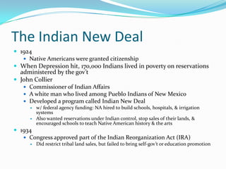 The Indian New Deal
 1924
    Native Americans were granted citizenship
 When Depression hit, 170,000 Indians lived in poverty on reservations
  administered by the gov’t
 John Collier
    Commissioner of Indian Affairs
    A white man who lived among Pueblo Indians of New Mexico
    Developed a program called Indian New Deal
      w/ federal agency funding: NA hired to build schools, hospitals, & irrigation
       systems
      Also wanted reservations under Indian control, stop sales of their lands, &
       encouraged schools to teach Native American history & the arts
 1934
    Congress approved part of the Indian Reorganization Act (IRA)
         Did restrict tribal land sales, but failed to bring self-gov’t or education promotion
 