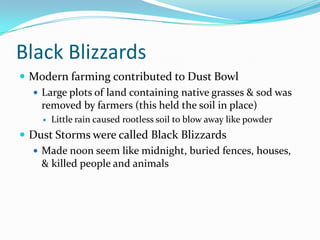 Black Blizzards
 Modern farming contributed to Dust Bowl
   Large plots of land containing native grasses & sod was
    removed by farmers (this held the soil in place)
        Little rain caused rootless soil to blow away like powder
 Dust Storms were called Black Blizzards
   Made noon seem like midnight, buried fences, houses,
    & killed people and animals
 