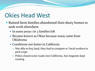 Okies Head West
 Ruined farm families abandoned their dusty homes to
 seek work elsewhere
   In some areas 1 in 3 families left
   Became known as Okies because many came from
    Oklahoma
   Conditions not better in California
       Not able to buy land, they had to compete w/ local workers to
        pick crops
       Police closed some roads into California, but migrants kept
        coming
 