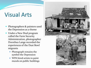Visual Arts
 Photographers & painters used
  the Depression as a theme
 Under a New Deal program
  called the Farm Security
  Administration, photographer
  Dorothea Lange recorded the
  experiences of the Dust Bowl
  migrants
    Photograph remains the
     symbol the Depression
    WPA hired artists to paint
     murals on public buildings
 