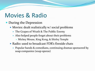Movies & Radio
 During the Depression
   Movies: dealt realistically w/ social problems
        The Grapes of Wrath & The Public Enemy
        Also helped people forget about their problems
          Mickey Mouse, King Kong, & Shirley Temple

    Radio: used to broadcast FDR’s fireside chats
        Popular bands & comedians, continuing dramas sponsored by
         soap companies (soap operas)
 