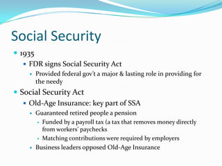 Social Security
 1935
    FDR signs Social Security Act
        Provided federal gov’t a major & lasting role in providing for
         the needy
 Social Security Act
    Old-Age Insurance: key part of SSA
        Guaranteed retired people a pension
          Funded by a payroll tax (a tax that removes money directly
           from workers’ paychecks
          Matching contributions were required by employers

        Business leaders opposed Old-Age Insurance
 