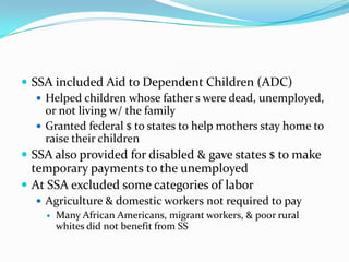  SSA included Aid to Dependent Children (ADC)
    Helped children whose father s were dead, unemployed,
     or not living w/ the family
    Granted federal $ to states to help mothers stay home to
     raise their children
 SSA also provided for disabled & gave states $ to make
  temporary payments to the unemployed
 At SSA excluded some categories of labor
    Agriculture & domestic workers not required to pay
      Many African Americans, migrant workers, & poor rural
       whites did not benefit from SS
 