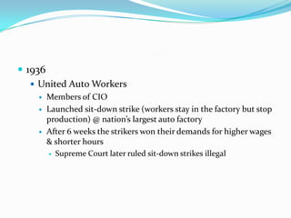  1936
    United Auto Workers
       Members of CIO
       Launched sit-down strike (workers stay in the factory but stop
        production) @ nation’s largest auto factory
       After 6 weeks the strikers won their demands for higher wages
        & shorter hours
         Supreme Court later ruled sit-down strikes illegal
 
