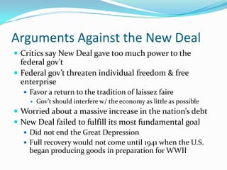 Arguments Against the New Deal
 Critics say New Deal gave too much power to the
  federal gov’t
 Federal gov’t threaten individual freedom & free
  enterprise
   Favor a return to the tradition of laissez faire
     Gov’t should interfere w/ the economy as little as possible

 Worried about a massive increase in the nation’s debt
 New Deal failed to fulfill its most fundamental goal
   Did not end the Great Depression
   Full recovery would not come until 1941 when the U.S.
    began producing goods in preparation for WWII
 