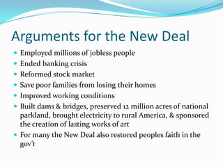 Arguments for the New Deal
 Employed millions of jobless people
 Ended banking crisis
 Reformed stock market
 Save poor families from losing their homes
 Improved working conditions
 Built dams & bridges, preserved 12 million acres of national
  parkland, brought electricity to rural America, & sponsored
  the creation of lasting works of art
 For many the New Deal also restored peoples faith in the
  gov’t
 