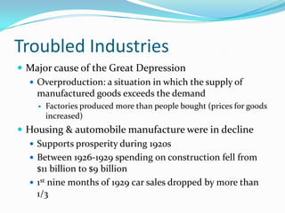 Troubled Industries
 Major cause of the Great Depression
   Overproduction: a situation in which the supply of
    manufactured goods exceeds the demand
       Factories produced more than people bought (prices for goods
        increased)
 Housing & automobile manufacture were in decline
   Supports prosperity during 1920s
   Between 1926-1929 spending on construction fell from
    $11 billion to $9 billion
   1st nine months of 1929 car sales dropped by more than
    1/3
 