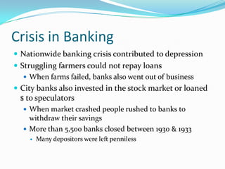 Crisis in Banking
 Nationwide banking crisis contributed to depression
 Struggling farmers could not repay loans
    When farms failed, banks also went out of business
 City banks also invested in the stock market or loaned
 $ to speculators
   When market crashed people rushed to banks to
    withdraw their savings
   More than 5,500 banks closed between 1930 & 1933
       Many depositors were left penniless
 