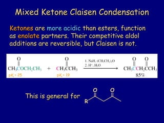 Mixed Ketone Claisen CondensationMixed Ketone Claisen Condensation
KetonesKetones areare more acidicmore acidic than esters, functionthan esters, function
asas enolateenolate partners. Their competitive aldolpartners. Their competitive aldol
additions are reversible, but Claisen is not.additions are reversible, but Claisen is not.
pKa = 19pKa = 25
This is general forThis is general for
R
O O
 
