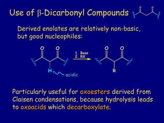 Use ofUse of ββ--Dicarbonyl CompoundsDicarbonyl Compounds
O O
acidicacidic
Derived enolates are relatively non-basic,Derived enolates are relatively non-basic,
but good nucleophiles:but good nucleophiles:
O O O O
1. Base
2. RX
RH
Particularly useful forParticularly useful for oxoestersoxoesters derived fromderived from
Claisen condensations, because hydrolysis leadsClaisen condensations, because hydrolysis leads
toto oxoacidsoxoacids whichwhich decarboxylatedecarboxylate..
 
