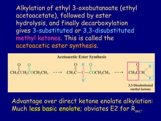 Alkylation of ethyl 3-oxobutanoate (ethyl
acetoacetate), followed by ester
hydrolysis, and finally decarboxylation
gives 3-substituted or 3,3-disubstituted
methyl ketones. This is called the
acetoacetic ester synthesis.
Advantage over direct ketone enolate alkylation:Advantage over direct ketone enolate alkylation:
MuchMuch less basic enolateless basic enolate; obviates E2 for R; obviates E2 for Rsecsec..
 