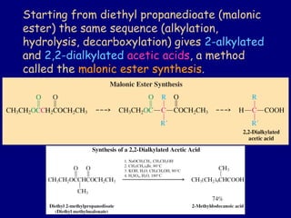 Starting from diethyl propanedioate (malonic
ester) the same sequence (alkylation,
hydrolysis, decarboxylation) gives 2-alkylated
and 2,2-dialkylated acetic acids, a method
called the malonic ester synthesis.
 