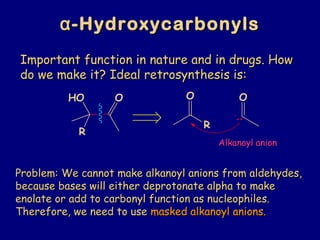 αα-Hydroxycarbonyls-Hydroxycarbonyls
Important function in nature and in drugs. HowImportant function in nature and in drugs. How
do we make it? Ideal retrosynthesis is:do we make it? Ideal retrosynthesis is:
Alkanoyl anionAlkanoyl anion
Problem: We cannot make alkanoyl anions from aldehydes,Problem: We cannot make alkanoyl anions from aldehydes,
because bases will either deprotonate alpha to makebecause bases will either deprotonate alpha to make
enolate or add to carbonyl function as nucleophiles.enolate or add to carbonyl function as nucleophiles.
Therefore, we need to useTherefore, we need to use masked alkanoyl anions.masked alkanoyl anions.
R
OHO
R
O O
:
 