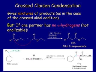 But:But: If one partner hasIf one partner has nono αα--hydrogenshydrogens (not(not
enolizable):enolizable):
Crossed Claisen CondensationCrossed Claisen Condensation
GivesGives mixturesmixtures of products (as in the caseof products (as in the case
of the crossed aldol addition).of the crossed aldol addition).
H O O
O O
+
1. Na+ -OCH2CH3,
CH3CH2OH
2. H+, H2O
H O
O O
80%
Ethyl 3-oxopropanoate
 