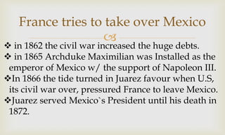
France tries to take over Mexico
 in 1862 the civil war increased the huge debts.
 in 1865 Archduke Maximilian was Installed as the
emperor of Mexico w/ the support of Napoleon III.
In 1866 the tide turned in Juarez favour when U.S,
its civil war over, pressured France to leave Mexico.
Juarez served Mexico`s President until his death in
1872.
 