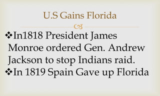 
U.S Gains Florida
In1818 President James
Monroe ordered Gen. Andrew
Jackson to stop Indians raid.
In 1819 Spain Gave up Florida
 