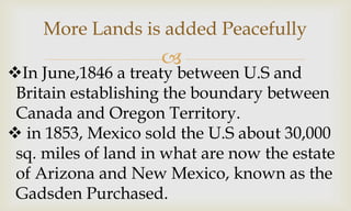 
More Lands is added Peacefully
In June,1846 a treaty between U.S and
Britain establishing the boundary between
Canada and Oregon Territory.
 in 1853, Mexico sold the U.S about 30,000
sq. miles of land in what are now the estate
of Arizona and New Mexico, known as the
Gadsden Purchased.
 