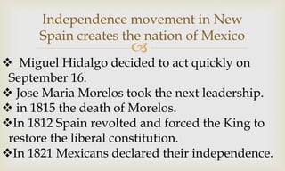 
Independence movement in New
Spain creates the nation of Mexico
 Miguel Hidalgo decided to act quickly on
September 16.
 Jose Maria Morelos took the next leadership.
 in 1815 the death of Morelos.
In 1812 Spain revolted and forced the King to
restore the liberal constitution.
In 1821 Mexicans declared their independence.
 