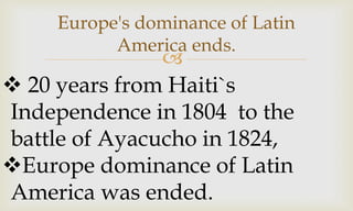 
Europe's dominance of Latin
America ends.
 20 years from Haiti`s
Independence in 1804 to the
battle of Ayacucho in 1824,
Europe dominance of Latin
America was ended.
 