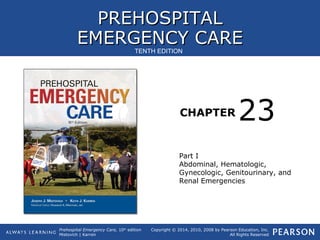PREHOSPITALPREHOSPITAL
EMERGENCY CAREEMERGENCY CARE
CHAPTER
Copyright © 2014, 2010, 2008 by Pearson Education, Inc.
All Rights Reserved
Prehospital Emergency Care, 10th
edition
Mistovich | Karren
TENTH EDITION
Part I
Abdominal, Hematologic,
Gynecologic, Genitourinary, and
Renal Emergencies
23
 