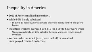Inequality in America
• 20% of Americans lived in comfort…
• While 80% barely subsisted
• In 1904, 10 million Americans were underfed, poorly clothed, and poorly
housed
• Industrial workers averaged $10-$12 for a 60-80 hour work week
• Women could make as little as $6 for the same work and children made
even less
• Workers who became injured, were laid off, or remained
unemployed received no income
 