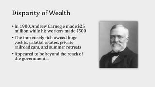 Disparity of Wealth
• In 1900, Andrew Carnegie made $25
million while his workers made $500
• The immensely rich owned huge
yachts, palatial estates, private
railroad cars, and summer retreats
• Appeared to be beyond the reach of
the government…
 