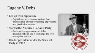 Eugene V. Debs
• Fed up with capitalism
• Capitalism- an economic system that
provided for private ownership of property
and profits for owners
• Started the American Socialist Party
• Goal- workers gain control of the
government and use it to change the free
enterprise system
• Ran for president under the Socialist
Party in 1912
 
