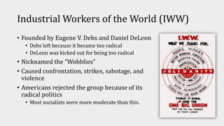 Industrial Workers of the World (IWW)
• Founded by Eugene V. Debs and Daniel DeLeon
• Debs left because it became too radical
• DeLeon was kicked out for being too radical
• Nicknamed the “Wobblies”
• Caused confrontation, strikes, sabotage, and
violence
• Americans rejected the group because of its
radical politics
• Most socialists were more moderate than this.
 