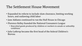 The Settlement House Movement
• Expanded its reform to include slum clearance, limiting working
hours, and outlawing child labor
• Jane Addams continued to run the Hull House in Chicago
• Florence Kelley founded the National Consumers League
• Boycotted goods produced by children or workers in unsafe or unhealthy
conditions
• Julia Lathrop became the first head of the federal Children’s
Bureau
 