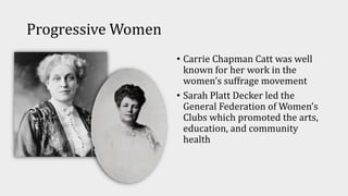 Progressive Women
• Carrie Chapman Catt was well
known for her work in the
women’s suffrage movement
• Sarah Platt Decker led the
General Federation of Women’s
Clubs which promoted the arts,
education, and community
health
 