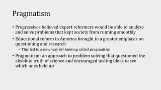 Pragmatism
• Progressives believed expert reformers would be able to analyze
and solve problems that kept society from running smoothly
• Educational reform in America brought in a greater emphasis on
questioning and research
• This led to a new way of thinking called pragmatism
• Pragmatism- an approach to problem solving that questioned the
absolute truth of science and encouraged testing ideas to see
which ones held up
 