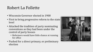 Robert La Follette
• Wisconsin Governor elected in 1900
• First to bring progressive reform to the state
level
• Attacked the tradition of party nominating
conventions as they had been under the
control of party bosses
• Reformers would have little chance at running
for office
• Pushed for a direct primary, or preliminary
election
 