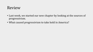 Review
• Last week, we started our new chapter by looking at the sources of
progressivism.
• What caused progressivism to take hold in America?
 