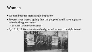 Women
• Women become increasingly impatient
• Progressives were arguing that the people should have a greater
voice in the government
• Shouldn’t that include women?
• By 1914, 11 Western states had granted women the right to vote
 